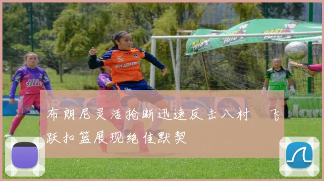 布朗尼灵活抢断迅速反击八村塁飞跃扣篮展现绝佳默契