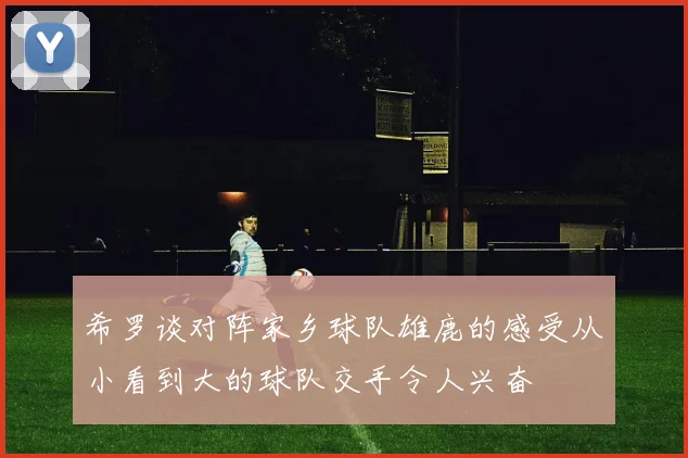 希罗谈对阵家乡球队雄鹿的感受从小看到大的球队交手令人兴奋