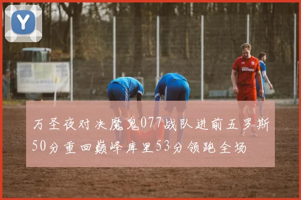 万圣夜对决魔鬼077战队进前五罗斯50分重回巅峰库里53分领跑全场