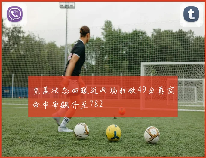 克莱状态回暖近两场狂砍49分真实命中率飙升至782