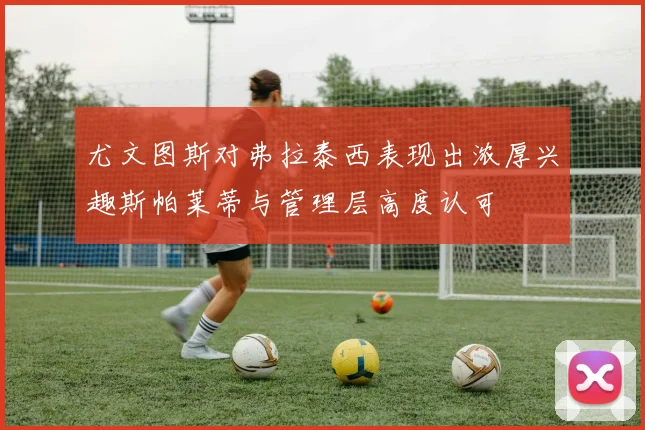 尤文图斯对弗拉泰西表现出浓厚兴趣斯帕莱蒂与管理层高度认可