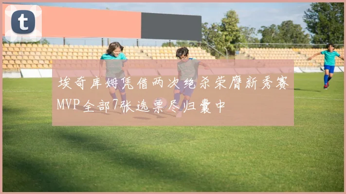 埃奇库姆凭借两次绝杀荣膺新秀赛MVP全部7张选票尽归囊中
