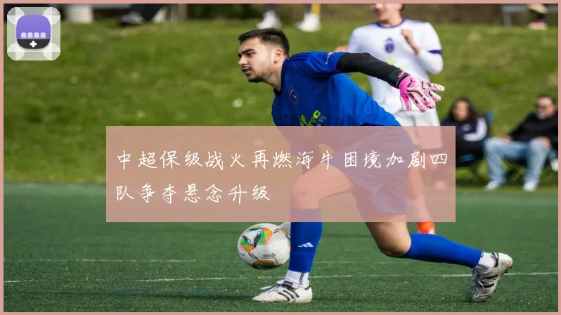 中超保级战火再燃海牛困境加剧四队争夺悬念升级