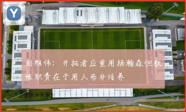 刘维伟：开拓者应重用杨瀚森但教练职责在于用人而非培养