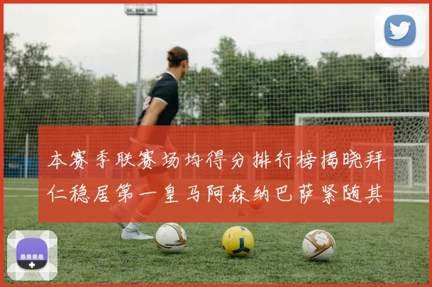本赛季联赛场均得分排行榜揭晓拜仁稳居第一皇马阿森纳巴萨紧随其后
