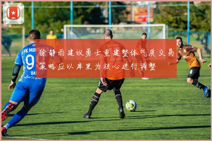 徐静雨建议勇士重建整体气质交易策略应以库里为核心进行调整