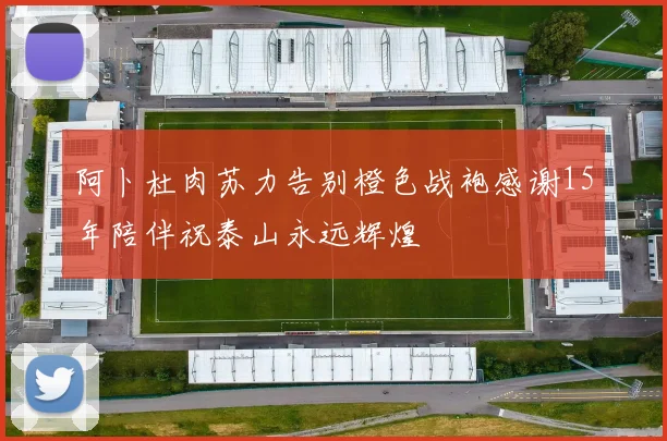 阿卜杜肉苏力告别橙色战袍感谢15年陪伴祝泰山永远辉煌