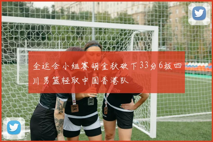 全运会小组赛胡金秋砍下33分6板四川男篮轻取中国香港队