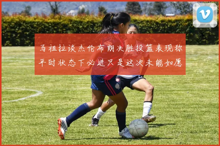 马祖拉谈杰伦布朗决胜投篮表现称平时状态下必进只是这次未能如愿