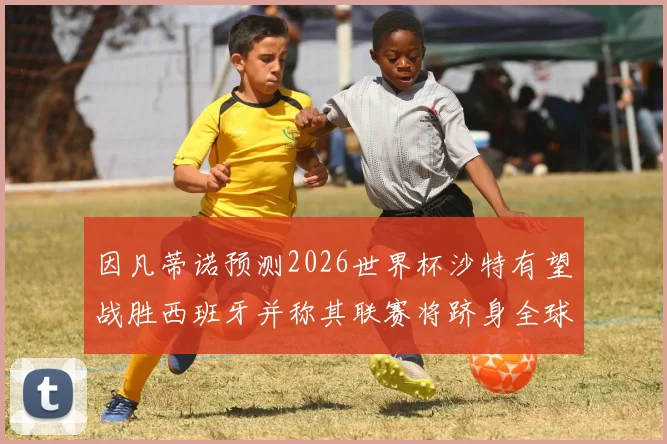 因凡蒂诺预测2026世界杯沙特有望战胜西班牙并称其联赛将跻身全球前三