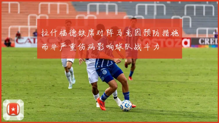 拉什福德缺席对阵马竞因预防措施而非严重伤病影响球队战斗力